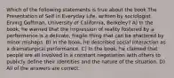 Which of the following statements is true about the book The Presentation of Self in Everyday Life, written by sociologist Erving Goffman, University of California, Berkeley? A) In the book, he warned that the impression of reality fostered by a performance is a delicate, fragile thing that can be shattered by minor mishaps. B) In the book, he described social interaction as a dramaturgical performance. C) In the book, he claimed that people are all involved in a constant negotiation with others to publicly define their identities and the nature of the situation. D) All of the answers are correct.