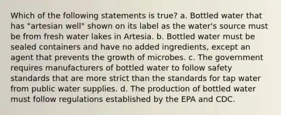 Which of the following statements is true? a. Bottled water that has "artesian well" shown on its label as the water's source must be from fresh water lakes in Artesia. b. Bottled water must be sealed containers and have no added ingredients, except an agent that prevents the growth of microbes. c. The government requires manufacturers of bottled water to follow safety standards that are more strict than the standards for tap water from public water supplies. d. The production of bottled water must follow regulations established by the EPA and CDC.