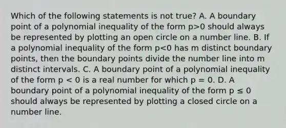 Which of the following statements is not true? A. A boundary point of a polynomial inequality of the form p>0 should always be represented by plotting an open circle on a number line. B. If a polynomial inequality of the form p<0 has m distinct boundary points, then the boundary points divide the number line into m distinct intervals. C. A boundary point of a polynomial inequality of the form p < 0 is a real number for which p = 0. D. A boundary point of a polynomial inequality of the form p ≤ 0 should always be represented by plotting a closed circle on a number line.