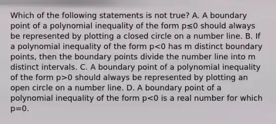 Which of the following statements is not true? A. A boundary point of a polynomial inequality of the form p≤0 should always be represented by plotting a closed circle on a <a href='https://www.questionai.com/knowledge/kXggUsi0FB-number-line' class='anchor-knowledge'>number line</a>. B. If a polynomial inequality of the form p 0 should always be represented by plotting an open circle on a number line. D. A boundary point of a polynomial inequality of the form p<0 is a real number for which p=0.