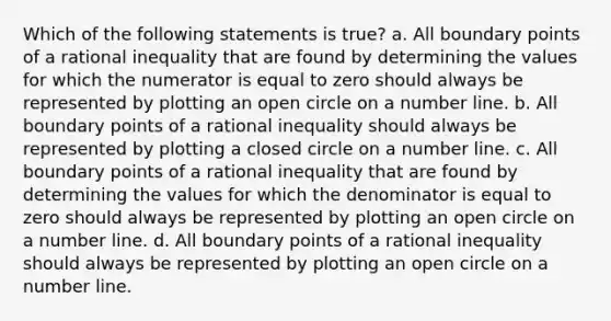 Which of the following statements is true? a. All boundary points of a rational inequality that are found by determining the values for which the numerator is equal to zero should always be represented by plotting an open circle on a number line. b. All boundary points of a rational inequality should always be represented by plotting a closed circle on a number line. c. All boundary points of a rational inequality that are found by determining the values for which the denominator is equal to zero should always be represented by plotting an open circle on a number line. d. All boundary points of a rational inequality should always be represented by plotting an open circle on a number line.