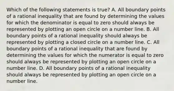 Which of the following statements is true? A. All boundary points of a rational inequality that are found by determining the values for which the denominator is equal to zero should always be represented by plotting an open circle on a number line. B. All boundary points of a rational inequality should always be represented by plotting a closed circle on a number line. C. All boundary points of a rational inequality that are found by determining the values for which the numerator is equal to zero should always be represented by plotting an open circle on a number line. D. All boundary points of a rational inequality should always be represented by plotting an open circle on a number line.