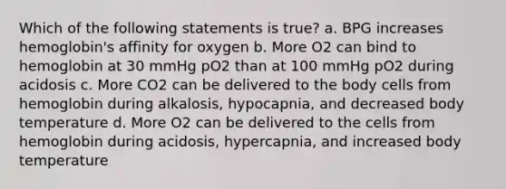 Which of the following statements is true? a. BPG increases hemoglobin's affinity for oxygen b. More O2 can bind to hemoglobin at 30 mmHg pO2 than at 100 mmHg pO2 during acidosis c. More CO2 can be delivered to the body cells from hemoglobin during alkalosis, hypocapnia, and decreased body temperature d. More O2 can be delivered to the cells from hemoglobin during acidosis, hypercapnia, and increased body temperature