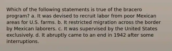 Which of the following statements is true of the bracero program? a. It was devised to recruit labor from poor Mexican areas for U.S. farms. b. It restricted migration across the border by Mexican laborers. c. It was supervised by the United States exclusively. d. It abruptly came to an end in 1942 after some interruptions.