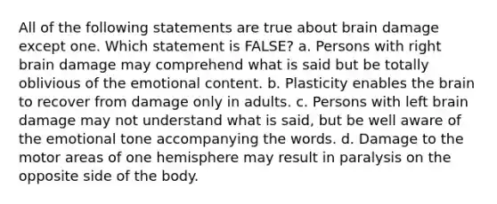 All of the following statements are true about brain damage except one. Which statement is FALSE? a. Persons with right brain damage may comprehend what is said but be totally oblivious of the emotional content. b. Plasticity enables the brain to recover from damage only in adults. c. Persons with left brain damage may not understand what is said, but be well aware of the emotional tone accompanying the words. d. Damage to the motor areas of one hemisphere may result in paralysis on the opposite side of the body.