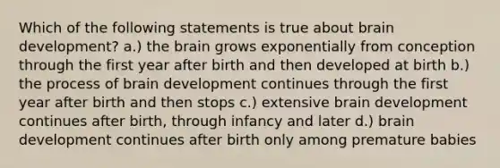 Which of the following statements is true about brain development? a.) the brain grows exponentially from conception through the first year after birth and then developed at birth b.) the process of brain development continues through the first year after birth and then stops c.) extensive brain development continues after birth, through infancy and later d.) brain development continues after birth only among premature babies