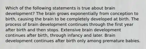 Which of the following statements is true about brain development? The brain grows exponentially from conception to birth, causing the brain to be completely developed at birth. The process of brain development continues through the first year after birth and then stops. Extensive brain development continues after birth, through infancy and later. Brain development continues after birth only among premature babies.