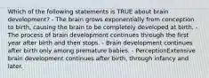 Which of the following statements is TRUE about brain development? - The brain grows exponentially from conception to birth, causing the brain to be completely developed at birth. - The process of brain development continues through the first year after birth and then stops. - Brain development continues after birth only among premature babies. - PerceptionExtensive brain development continues after birth, through infancy and later.