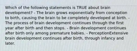 Which of the following statements is TRUE about brain development? - The brain grows exponentially from conception to birth, causing the brain to be completely developed at birth. - The process of brain development continues through the first year after birth and then stops. - Brain development continues after birth only among premature babies. - PerceptionExtensive brain development continues after birth, through infancy and later.