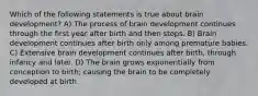 Which of the following statements is true about brain development? A) The process of brain development continues through the first year after birth and then stops. B) Brain development continues after birth only among premature babies. C) Extensive brain development continues after birth, through infancy and later. D) The brain grows exponentially from conception to birth; causing the brain to be completely developed at birth