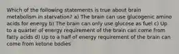 Which of the following statements is true about brain metabolism in starvation? a) The brain can use glucogenic amino acids for energy b) The brain can only use glucose as fuel c) Up to a quarter of energy requirement of the brain can come from fatty acids d) Up to a half of energy requirement of the brain can come from ketone bodies