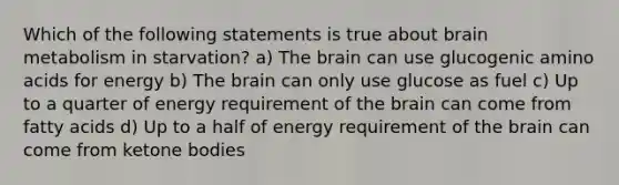 Which of the following statements is true about brain metabolism in starvation? a) The brain can use glucogenic amino acids for energy b) The brain can only use glucose as fuel c) Up to a quarter of energy requirement of the brain can come from fatty acids d) Up to a half of energy requirement of the brain can come from ketone bodies