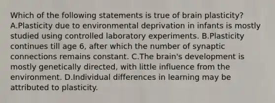 Which of the following statements is true of brain plasticity? A.Plasticity due to environmental deprivation in infants is mostly studied using controlled laboratory experiments. B.Plasticity continues till age 6, after which the number of synaptic connections remains constant. C.The brain's development is mostly genetically directed, with little influence from the environment. D.Individual differences in learning may be attributed to plasticity.