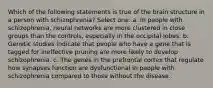 Which of the following statements is true of the brain structure in a person with schizophrenia? Select one: a. In people with schizophrenia, neural networks are more clustered in close groups than the controls, especially in the occipital lobes. b. Genetic studies indicate that people who have a gene that is tagged for ineffective pruning are more likely to develop schizophrenia. c. The genes in the prefrontal cortex that regulate how synapses function are dysfunctional in people with schizophrenia compared to those without the disease.