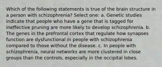 Which of the following statements is true of the brain structure in a person with schizophrenia? Select one: a. Genetic studies indicate that people who have a gene that is tagged for ineffective pruning are more likely to develop schizophrenia. b. The genes in the prefrontal cortex that regulate how synapses function are dysfunctional in people with schizophrenia compared to those without the disease. c. In people with schizophrenia, neural networks are more clustered in close groups than the controls, especially in the occipital lobes.