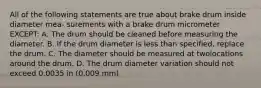 All of the following statements are true about brake drum inside diameter mea- surements with a brake drum micrometer EXCEPT: A. The drum should be cleaned before measuring the diameter. B. If the drum diameter is less than specified, replace the drum. C. The diameter should be measured at twolocations around the drum. D. The drum diameter variation should not exceed 0.0035 in (0.009 mm)