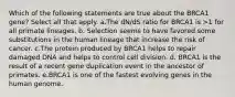 Which of the following statements are true about the BRCA1 gene? Select all that apply. a.The dN/dS ratio for BRCA1 is >1 for all primate lineages. b. Selection seems to have favored some substitutions in the human lineage that increase the risk of cancer. c.The protein produced by BRCA1 helps to repair damaged DNA and helps to control cell division. d. BRCA1 is the result of a recent gene duplication event in the ancestor of primates. e.BRCA1 is one of the fastest evolving genes in the human genome.