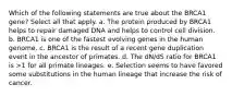 Which of the following statements are true about the BRCA1 gene? Select all that apply. a. The protein produced by BRCA1 helps to repair damaged DNA and helps to control cell division. b. BRCA1 is one of the fastest evolving genes in the human genome. c. BRCA1 is the result of a recent gene duplication event in the ancestor of primates. d. The dN/dS ratio for BRCA1 is >1 for all primate lineages. e. Selection seems to have favored some substitutions in the human lineage that increase the risk of cancer.