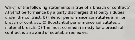 Which of the following statements is true of a breach of contract? A) Strict performance by a party discharges that party's duties under the contract. B) Inferior performance constitutes a minor breach of contract. C) Substantial performance constitutes a material breach. D) The most common remedy for a breach of contract is an award of equitable remedies.