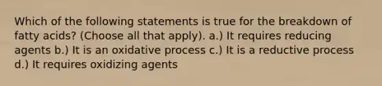 Which of the following statements is true for the breakdown of fatty acids? (Choose all that apply). a.) It requires reducing agents b.) It is an oxidative process c.) It is a reductive process d.) It requires oxidizing agents