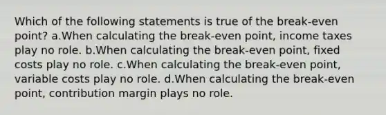 Which of the following statements is true of the break-even point? a.When calculating the break-even point, income taxes play no role. b.When calculating the break-even point, fixed costs play no role. c.When calculating the break-even point, variable costs play no role. d.When calculating the break-even point, contribution margin plays no role.