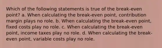 Which of the following statements is true of the break-even point? a. When calculating the break-even point, contribution margin plays no role. b. When calculating the break-even point, fixed costs play no role. c. When calculating the break-even point, income taxes play no role. d. When calculating the break-even point, variable costs play no role.