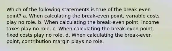 Which of the following statements is true of the break-even point? a. When calculating the break-even point, variable costs play no role. b. When calculating the break-even point, income taxes play no role. c. When calculating the break-even point, fixed costs play no role. d. When calculating the break-even point, contribution margin plays no role.