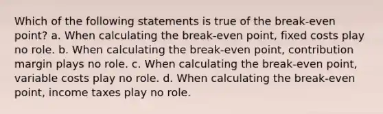 Which of the following statements is true of the break-even point? a. When calculating the break-even point, fixed costs play no role. b. When calculating the break-even point, contribution margin plays no role. c. When calculating the break-even point, variable costs play no role. d. When calculating the break-even point, income taxes play no role.