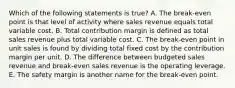 Which of the following statements is true? A. The break-even point is that level of activity where sales revenue equals total variable cost. B. Total contribution margin is defined as total sales revenue plus total variable cost. C. The break-even point in unit sales is found by dividing total fixed cost by the contribution margin per unit. D. The difference between budgeted sales revenue and break-even sales revenue is the operating leverage. E. The safety margin is another name for the break-even point.