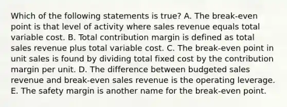 Which of the following statements is true? A. The break-even point is that level of activity where sales revenue equals total variable cost. B. Total contribution margin is defined as total sales revenue plus total variable cost. C. The break-even point in unit sales is found by dividing total fixed cost by the contribution margin per unit. D. The difference between budgeted sales revenue and break-even sales revenue is the operating leverage. E. The safety margin is another name for the break-even point.