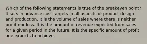 Which of the following statements is true of the breakeven point? It sets in advance cost targets in all aspects of product design and production. It is the volume of sales where there is neither profit nor loss. It is the amount of revenue expected from sales for a given period in the future. It is the specific amount of profit one expects to achieve.