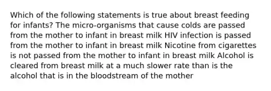 Which of the following statements is true about breast feeding for infants? The micro-organisms that cause colds are passed from the mother to infant in breast milk HIV infection is passed from the mother to infant in breast milk Nicotine from cigarettes is not passed from the mother to infant in breast milk Alcohol is cleared from breast milk at a much slower rate than is the alcohol that is in the bloodstream of the mother