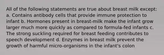 All of the following statements are true about breast milk except: a. Contains antibody cells that provide immune protection to infant b. Hormones present in breast-milk make the infant grow larger much more quickly as compared to formula-fed infants c. The strong suckling required for breast feeding contributes to speech development d. Enzymes in breast milk prevent the growth of harmful micro-organisms in the infant's colon