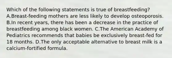 Which of the following statements is true of breastfeeding? A.Breast-feeding mothers are less likely to develop osteoporosis. B.In recent years, there has been a decrease in the practice of breastfeeding among black women. C.The American Academy of Pediatrics recommends that babies be exclusively breast-fed for 18 months. D.The only acceptable alternative to breast milk is a calcium-fortified formula.