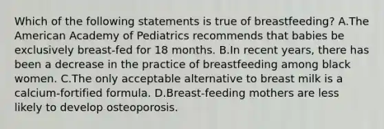 Which of the following statements is true of breastfeeding? A.The American Academy of Pediatrics recommends that babies be exclusively breast-fed for 18 months. B.In recent years, there has been a decrease in the practice of breastfeeding among black women. C.The only acceptable alternative to breast milk is a calcium-fortified formula. D.Breast-feeding mothers are less likely to develop osteoporosis.