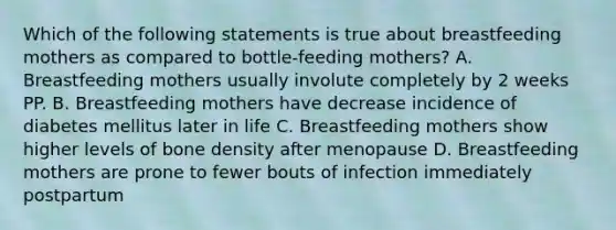 Which of the following statements is true about breastfeeding mothers as compared to bottle-feeding mothers? A. Breastfeeding mothers usually involute completely by 2 weeks PP. B. Breastfeeding mothers have decrease incidence of diabetes mellitus later in life C. Breastfeeding mothers show higher levels of bone density after menopause D. Breastfeeding mothers are prone to fewer bouts of infection immediately postpartum