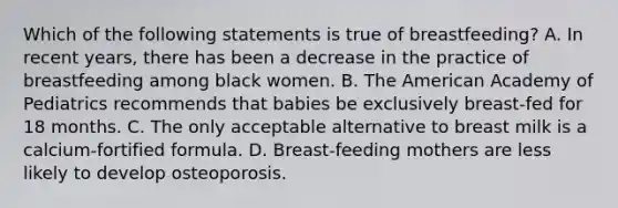 Which of the following statements is true of breastfeeding? A. In recent years, there has been a decrease in the practice of breastfeeding among black women. B. The American Academy of Pediatrics recommends that babies be exclusively breast-fed for 18 months. C. The only acceptable alternative to breast milk is a calcium-fortified formula. D. Breast-feeding mothers are less likely to develop osteoporosis.