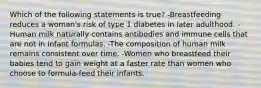 Which of the following statements is true? -Breastfeeding reduces a woman's risk of type 1 diabetes in later adulthood. - Human milk naturally contains antibodies and immune cells that are not in infant formulas. -The composition of human milk remains consistent over time. -Women who breastfeed their babies tend to gain weight at a faster rate than women who choose to formula-feed their infants.