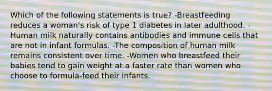 Which of the following statements is true? -Breastfeeding reduces a woman's risk of type 1 diabetes in later adulthood. - Human milk naturally contains antibodies and immune cells that are not in infant formulas. -The composition of human milk remains consistent over time. -Women who breastfeed their babies tend to gain weight at a faster rate than women who choose to formula-feed their infants.