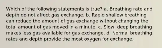 Which of the following statements is true? a. Breathing rate and depth do not affect gas exchange. b. Rapid shallow breathing can reduce the amount of gas exchange without changing the total amount of gas moved in a minute. c. Slow, deep breathing makes less gas available for gas exchange. d. Normal breathing rates and depth provide the most oxygen for exchange.