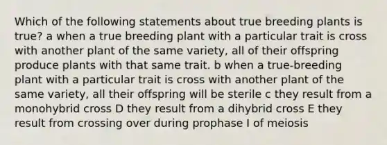 Which of the following statements about true breeding plants is true? a when a true breeding plant with a particular trait is cross with another plant of the same variety, all of their offspring produce plants with that same trait. b when a true-breeding plant with a particular trait is cross with another plant of the same variety, all their offspring will be sterile c they result from a monohybrid cross D they result from a dihybrid cross E they result from crossing over during prophase I of meiosis