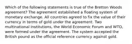 Which of the following statements is true of the Bretton Woods agreement? The agreement established a floating system of monetary exchange. All countries agreed to fix the value of their currency in terms of gold under the agreement. Two multinational institutions, the World Economic Forum and WTO, were formed under the agreement. The system accepted the British pound as the official reference currency against gold.