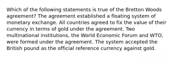 Which of the following statements is true of the Bretton Woods agreement? The agreement established a floating system of monetary exchange. All countries agreed to fix the value of their currency in terms of gold under the agreement. Two multinational institutions, the World Economic Forum and WTO, were formed under the agreement. The system accepted the British pound as the official reference currency against gold.