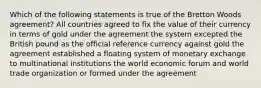 Which of the following statements is true of the Bretton Woods agreement? All countries agreed to fix the value of their currency in terms of gold under the agreement the system excepted the British pound as the official reference currency against gold the agreement established a floating system of monetary exchange to multinational institutions the world economic forum and world trade organization or formed under the agreement