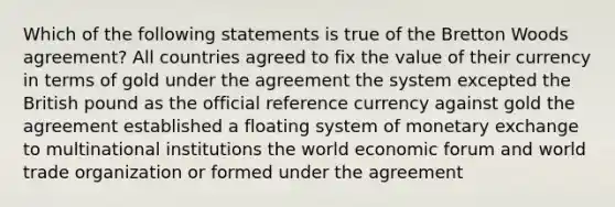 Which of the following statements is true of the Bretton Woods agreement? All countries agreed to fix the value of their currency in terms of gold under the agreement the system excepted the British pound as the official reference currency against gold the agreement established a floating system of monetary exchange to multinational institutions the world economic forum and world trade organization or formed under the agreement