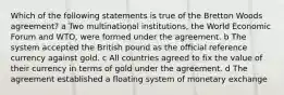 Which of the following statements is true of the Bretton Woods agreement? a Two multinational institutions, the World Economic Forum and WTO, were formed under the agreement. b The system accepted the British pound as the official reference currency against gold. c All countries agreed to fix the value of their currency in terms of gold under the agreement. d The agreement established a floating system of monetary exchange