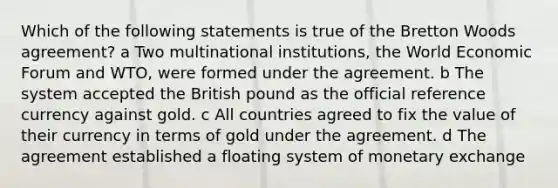 Which of the following statements is true of the Bretton Woods agreement? a Two multinational institutions, the World Economic Forum and WTO, were formed under the agreement. b The system accepted the British pound as the official reference currency against gold. c All countries agreed to fix the value of their currency in terms of gold under the agreement. d The agreement established a floating system of monetary exchange