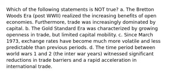 Which of the following statements is NOT true? a. The Bretton Woods Era (post WWII) realized the increasing benefits of open economies. Furthermore, trade was increasingly dominated by capital. b. The Gold Standard Era was characterized by growing openness in trade, but limited capital mobility. c. Since March 1973, exchange rates have become much more volatile and less predictable than previous periods. d. The time period between world wars 1 and 2 (the inter war years) witnessed significant reductions in trade barriers and a rapid acceleration in international trade.