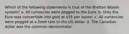 Which of the following statements is true of the Bretton Woods system? a. All currencies were pegged to the Euro. b. Only the Euro was convertible into gold at 35 per ounce. c. All currencies were pegged at a fixed rate to the US dollar. d. The Canadian dollar was the common denominator.