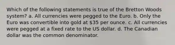 Which of the following statements is true of the Bretton Woods system? a. All currencies were pegged to the Euro. b. Only the Euro was convertible into gold at 35 per ounce. c. All currencies were pegged at a fixed rate to the US dollar. d. The Canadian dollar was the common denominator.